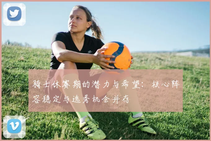 骑士休赛期的潜力与希望：核心阵容稳定与选秀机会并存